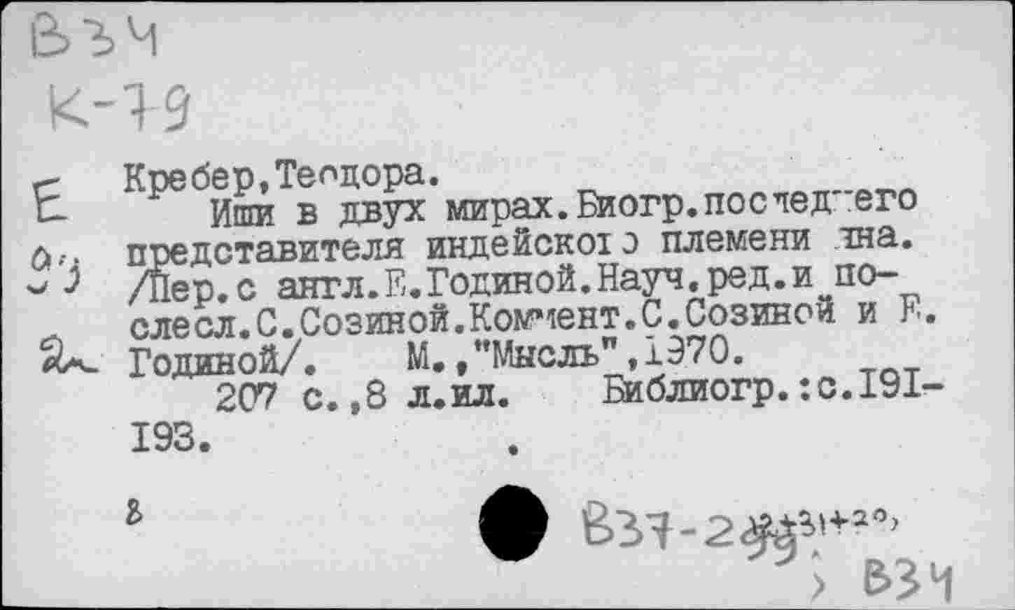 ﻿с Кребер,Теодора.
С Иши в двух мирах.Биогр.последнего л.-, представителя индейскою племени чна.
/Пер.с англ.Е.Годиной.Науч.ред.и~после сл. С. Созиной. Коммент. С. Созинои и Б.
Годиной/. М.»"Мысль",1970.
207 с.,8л.ил. Библиогр. :с.191-193.
ъ
> взч